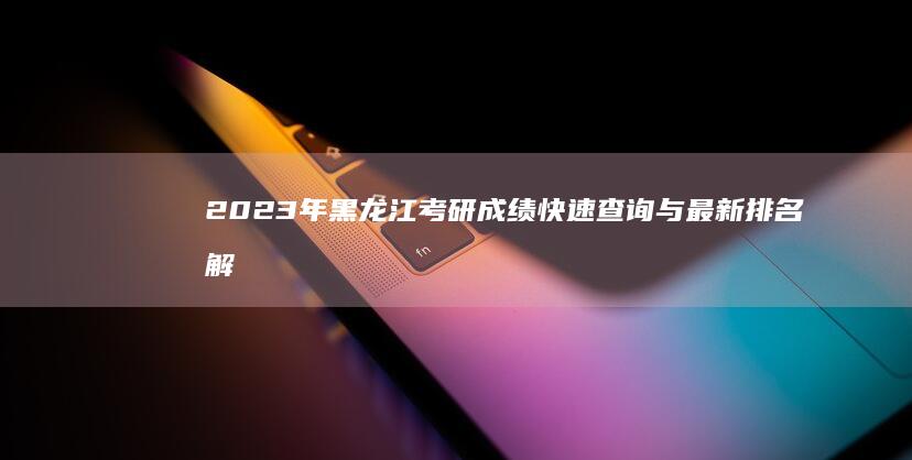 2023年黑龙江考研成绩快速查询与最新排名解析